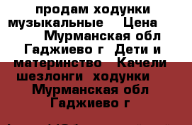 продам ходунки музыкальные  › Цена ­ 1 500 - Мурманская обл., Гаджиево г. Дети и материнство » Качели, шезлонги, ходунки   . Мурманская обл.,Гаджиево г.